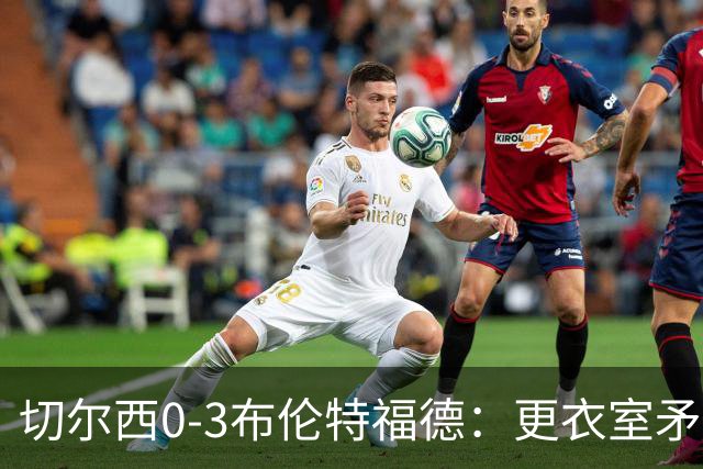 切尔西0-3布伦特福德：更衣室矛盾 结构性崩塌，阿隆索信任告急