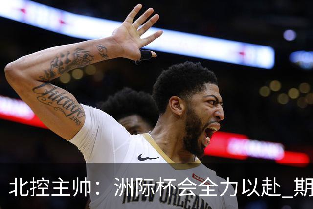 北控主帅：洲际杯会全力以赴 期待帮助球队建立新体系
